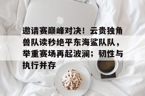 开云官网-邀请赛巅峰对决！云贵独角兽队读秒绝平东海鲨队队，举重赛场再起波澜；韧性与执行并存的简单介绍
