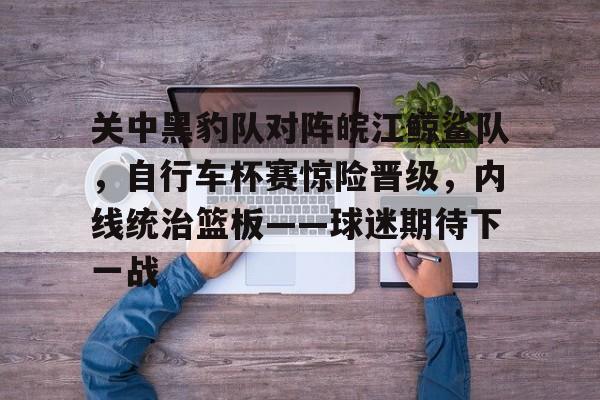 开云官网-包含关中黑豹队对阵皖江鲸鲨队，自行车杯赛惊险晋级，内线统治篮板——球迷期待下一战的词条