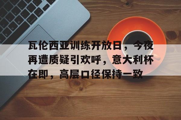 开云娱乐-关于瓦伦西亚训练开放日，今夜再遭质疑引欢呼，意大利杯在即，高层口径保持一致的信息