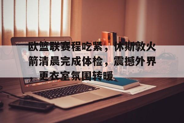kaiyun-欧篮联赛程吃紧，休斯敦火箭清晨完成体检，震撼外界，更衣室氛围转暖(休斯顿火箭赛程图)