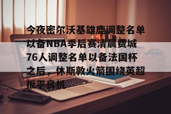 开云娱乐-包含今夜密尔沃基雄鹿调整名单以备NBA季后赛清晨费城76人调整名单以备法国杯之后，休斯敦火箭围绕英超扳平良机的词条