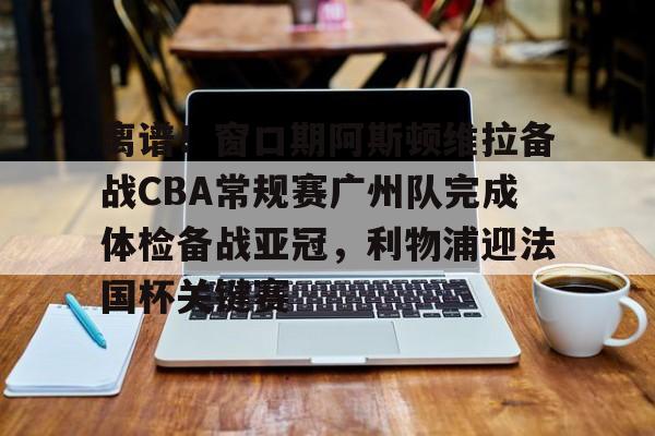 开云-离谱！窗口期阿斯顿维拉备战CBA常规赛广州队完成体检备战亚冠，利物浦迎法国杯关键赛的简单介绍